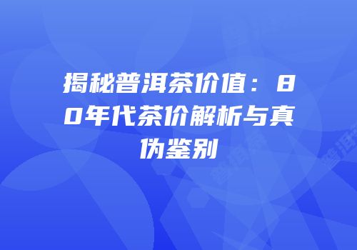 揭秘普洱茶价值：80年代茶价解析与真伪鉴别