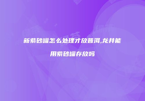 新紫砂罐怎么处理才放普洱,龙井能用紫砂罐存放吗