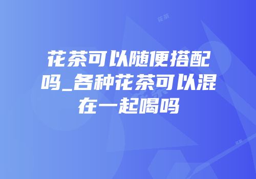 花茶可以随便搭配吗_各种花茶可以混在一起喝吗