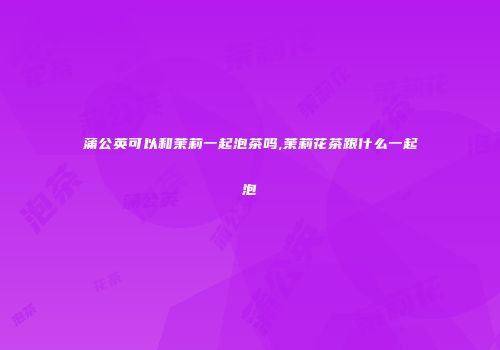 蒲公英可以和茉莉一起泡茶吗,茉莉花茶跟什么一起泡
