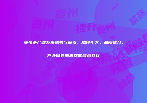 贵州茶产业发展现状与前景：规模扩大、品质提升、产业链完善与茶旅融合并进