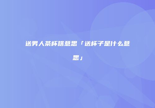 送男人茶杯啥意思「送杯子是什么意思」
