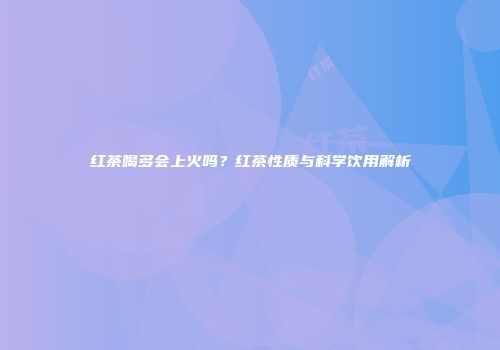 红茶喝多会上火吗？红茶性质与科学饮用解析