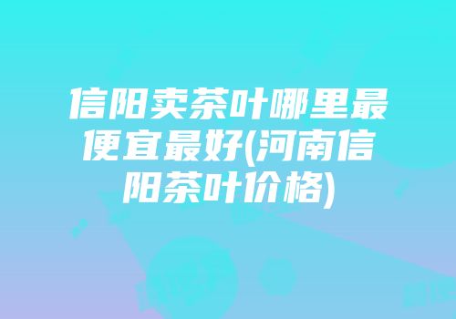 信阳卖茶叶哪里最便宜最好(河南信阳茶叶价格)