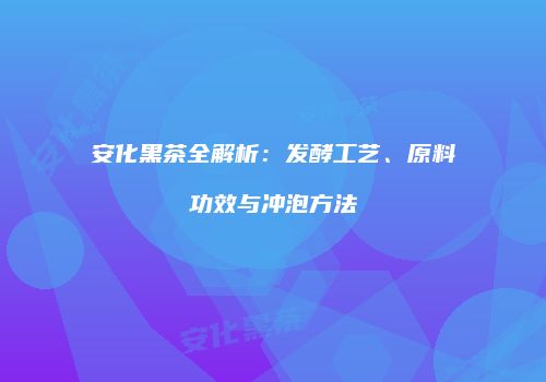 安化黑茶全解析：发酵工艺、原料功效与冲泡方法