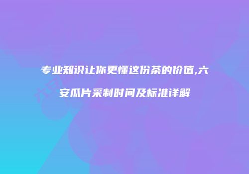专业知识让你更懂这份茶的价值,六安瓜片采制时间及标准详解