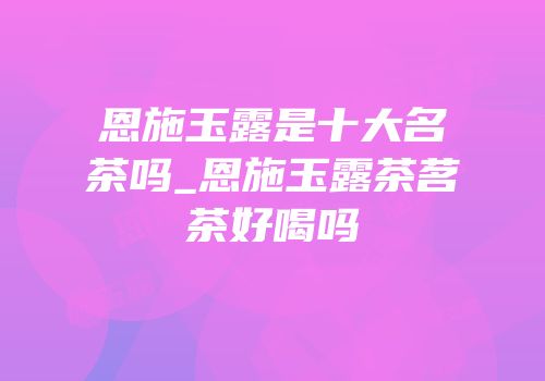 恩施玉露是十大名茶吗_恩施玉露茶茗茶好喝吗