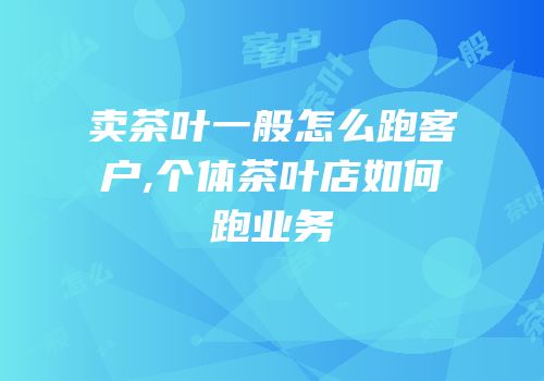 卖茶叶一般怎么跑客户,个体茶叶店如何跑业务