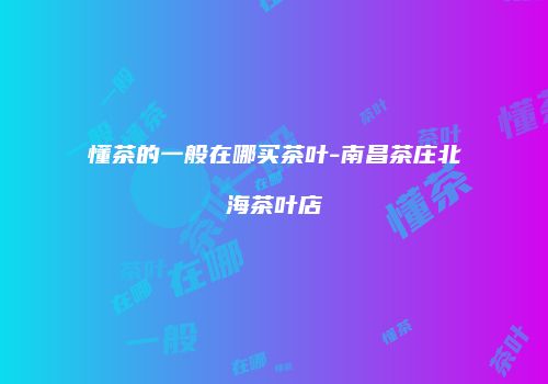 懂茶的一般在哪买茶叶-南昌茶庄北海茶叶店