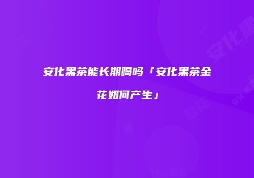 安化黑茶能长期喝吗「安化黑茶金花如何产生」