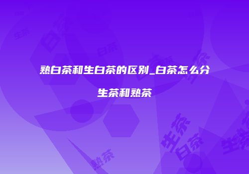 熟白茶和生白茶的区别_白茶怎么分生茶和熟茶