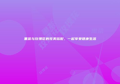 黑茶与玫瑰花的完美搭配，一起享受健康生活