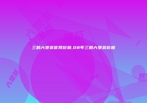 三鹤六堡茶官网价格,08年三鹤六堡茶价格