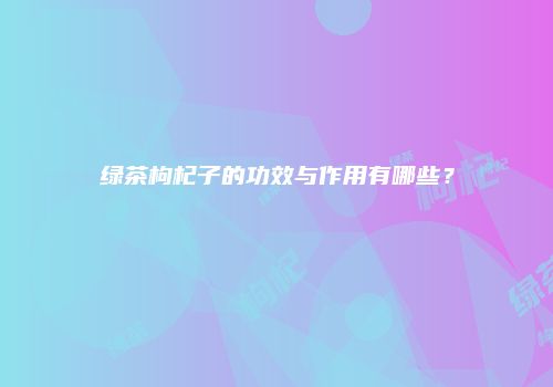 绿茶枸杞子的功效与作用有哪些？