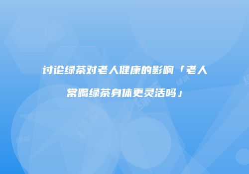 讨论绿茶对老人健康的影响「老人常喝绿茶身体更灵活吗」
