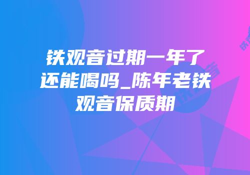 铁观音过期一年了还能喝吗_陈年老铁观音保质期
