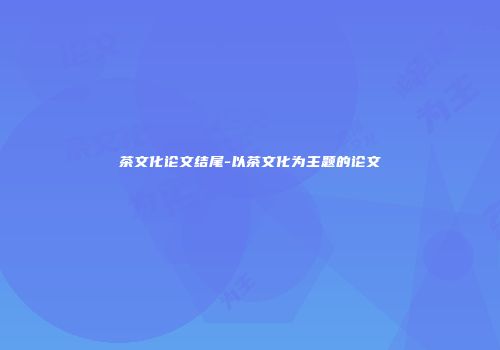 茶文化论文结尾-以茶文化为主题的论文