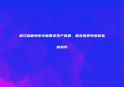 浙江省嵊州市突破香茶生产难题，推出独具特色新品种茶叶