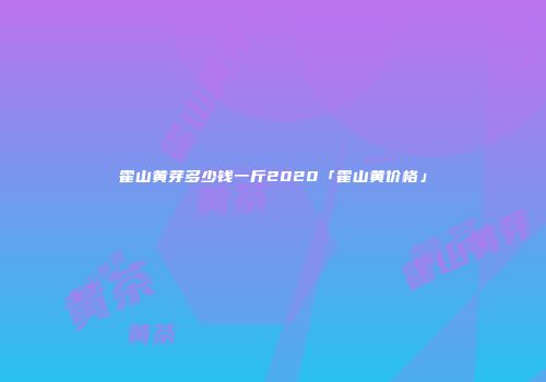 霍山黄芽多少钱一斤2020「霍山黄价格」