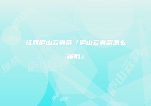 江西庐山云雾茶「庐山云雾茶怎么辨别」