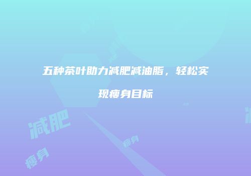 五种茶叶助力减肥减油脂，轻松实现瘦身目标