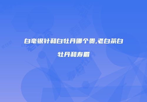 白毫银针和白牡丹哪个贵,老白茶白牡丹和寿眉