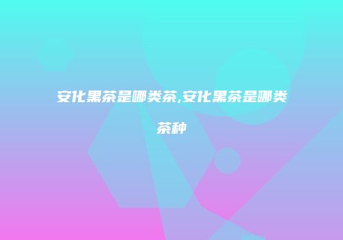 安化黑茶是哪类茶,安化黑茶是哪类茶种