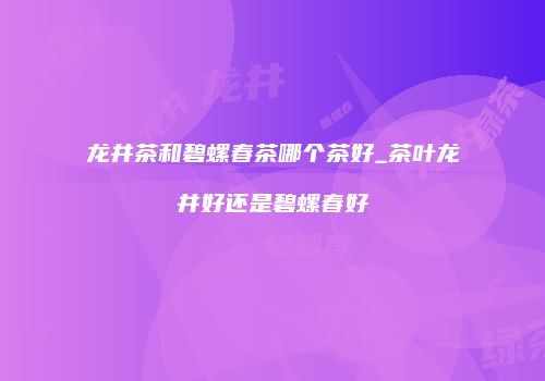 龙井茶和碧螺春茶哪个茶好_茶叶龙井好还是碧螺春好