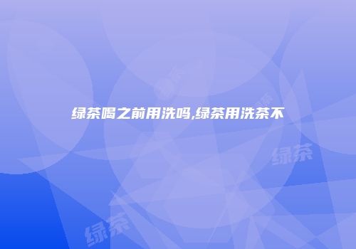 绿茶喝之前用洗吗,绿茶用洗茶不