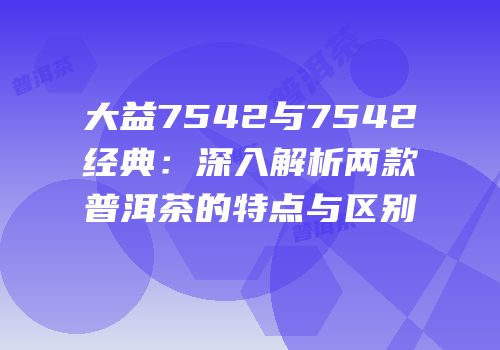 大益7542与7542经典：深入解析两款普洱茶的特点与区别
