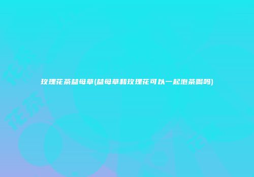玫瑰花茶益母草(益母草和玫瑰花可以一起泡茶喝吗)