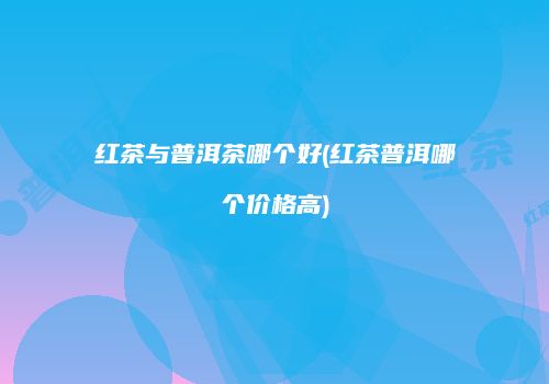 红茶与普洱茶哪个好(红茶普洱哪个价格高)