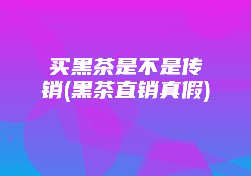 买黑茶是不是传销(黑茶直销真假)