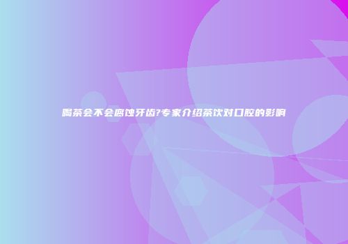 喝茶会不会腐蚀牙齿?专家介绍茶饮对口腔的影响