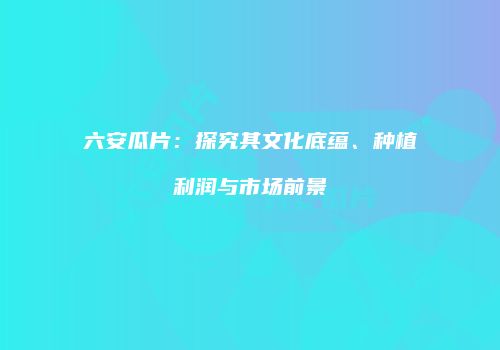 六安瓜片：探究其文化底蕴、种植利润与市场前景