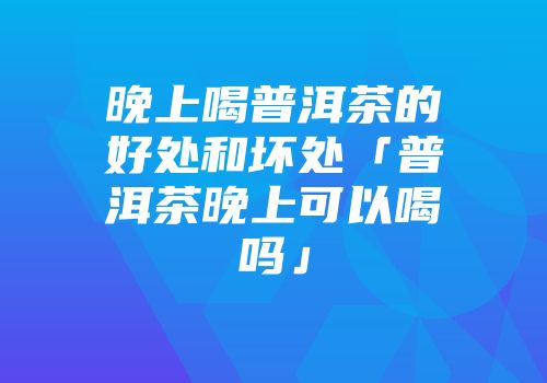 晚上喝普洱茶的好处和坏处「普洱茶晚上可以喝吗」