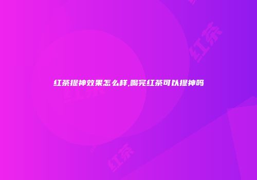 红茶提神效果怎么样,喝完红茶可以提神吗