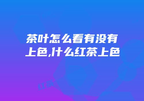 茶叶怎么看有没有上色,什么红茶上色