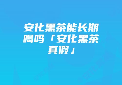 安化黑茶能长期喝吗「安化黑茶真假」