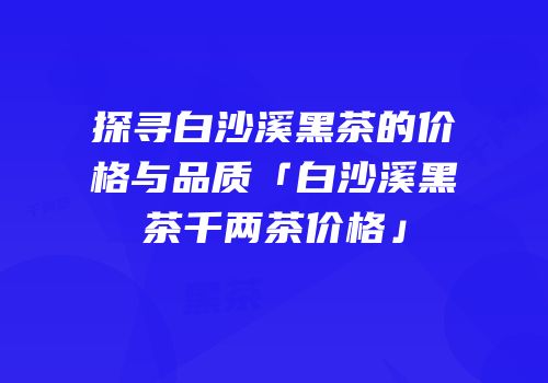 探寻白沙溪黑茶的价格与品质「白沙溪黑茶千两茶价格」