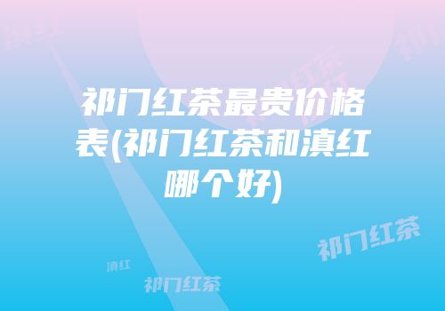 祁门红茶最贵价格表(祁门红茶和滇红哪个好)