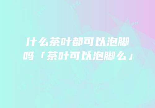 什么茶叶都可以泡脚吗「茶叶可以泡脚么」