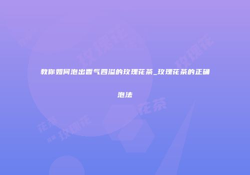 教你如何泡出香气四溢的玫瑰花茶_玫瑰花茶的正确泡法