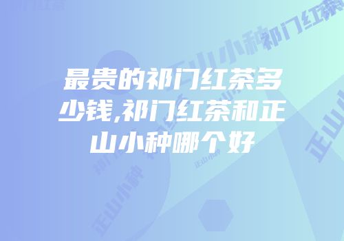 最贵的祁门红茶多少钱,祁门红茶和正山小种哪个好