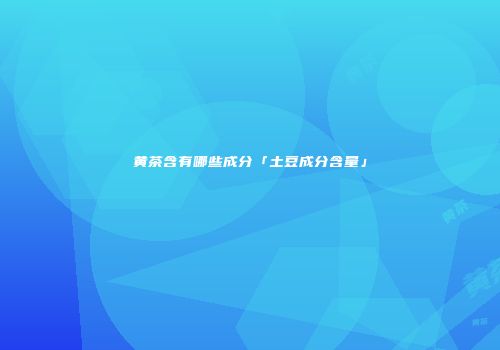 黄茶含有哪些成分「土豆成分含量」