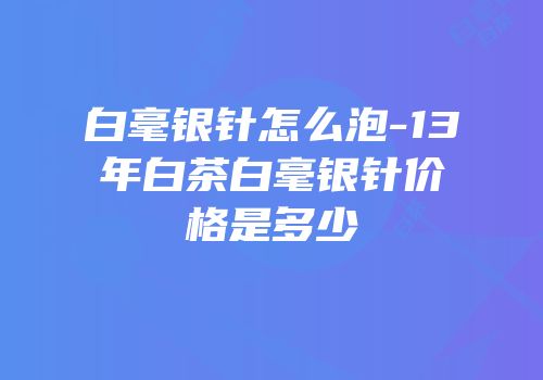白毫银针怎么泡-13年白茶白毫银针价格是多少