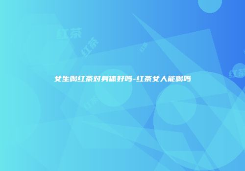 女生喝红茶对身体好吗-红茶女人能喝吗