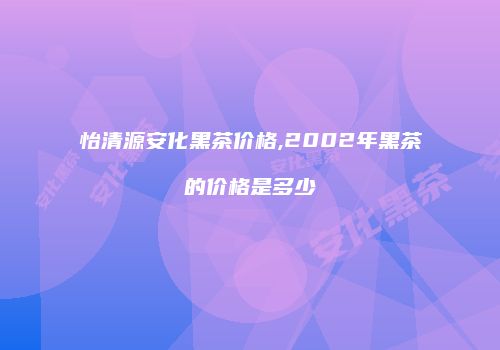 怡清源安化黑茶价格,2002年黑茶的价格是多少