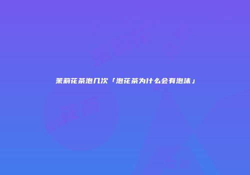 茉莉花茶泡几次「泡花茶为什么会有泡沫」