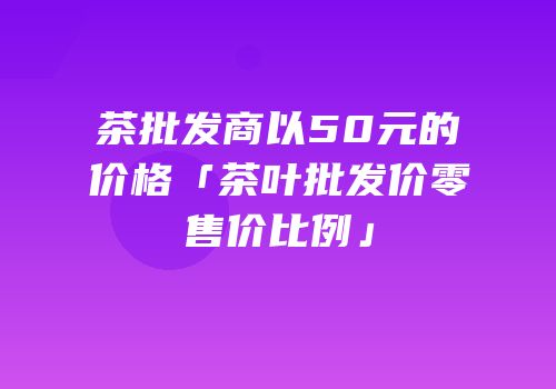 茶批发商以50元的价格「茶叶批发价零售价比例」